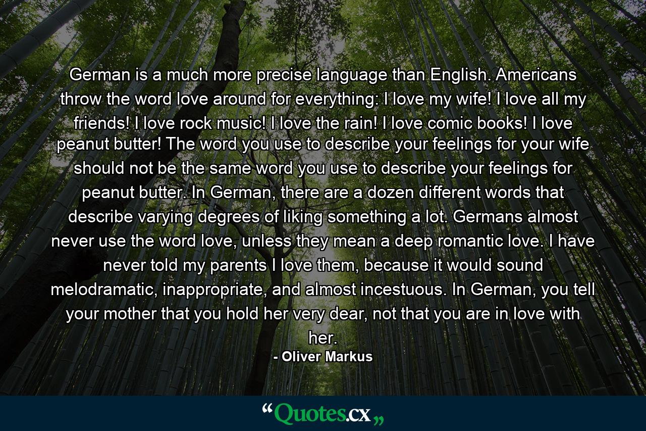 German is a much more precise language than English. Americans throw the word love around for everything: I love my wife! I love all my friends! I love rock music! I love the rain! I love comic books! I love peanut butter! The word you use to describe your feelings for your wife should not be the same word you use to describe your feelings for peanut butter. In German, there are a dozen different words that describe varying degrees of liking something a lot. Germans almost never use the word love, unless they mean a deep romantic love. I have never told my parents I love them, because it would sound melodramatic, inappropriate, and almost incestuous. In German, you tell your mother that you hold her very dear, not that you are in love with her. - Quote by Oliver Markus