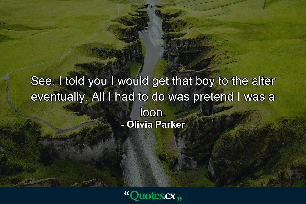 See. I told you I would get that boy to the alter eventually. All I had to do was pretend I was a loon. - Quote by Olivia Parker