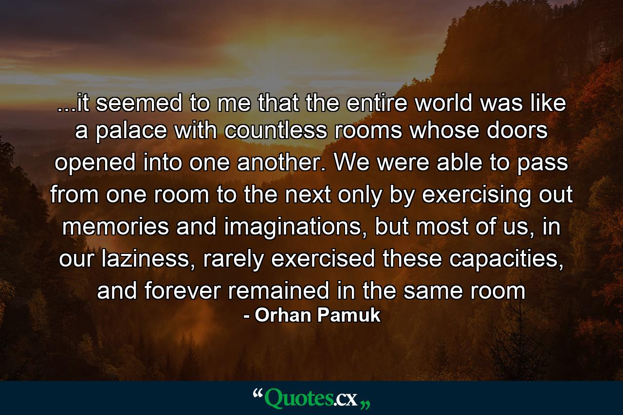 ...it seemed to me that the entire world was like a palace with countless rooms whose doors opened into one another. We were able to pass from one room to the next only by exercising out memories and imaginations, but most of us, in our laziness, rarely exercised these capacities, and forever remained in the same room - Quote by Orhan Pamuk