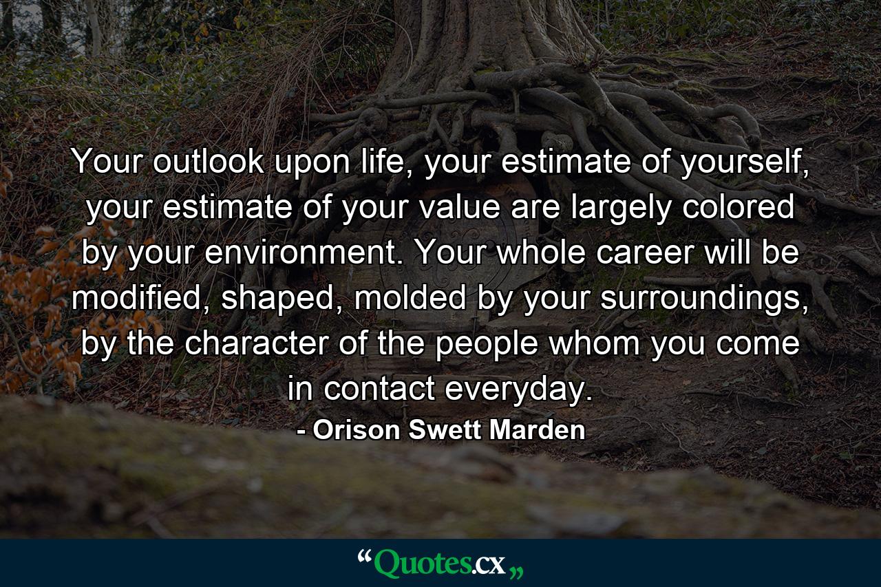 Your outlook upon life, your estimate of yourself, your estimate of your value are largely colored by your environment. Your whole career will be modified, shaped, molded by your surroundings, by the character of the people whom you come in contact everyday. - Quote by Orison Swett Marden