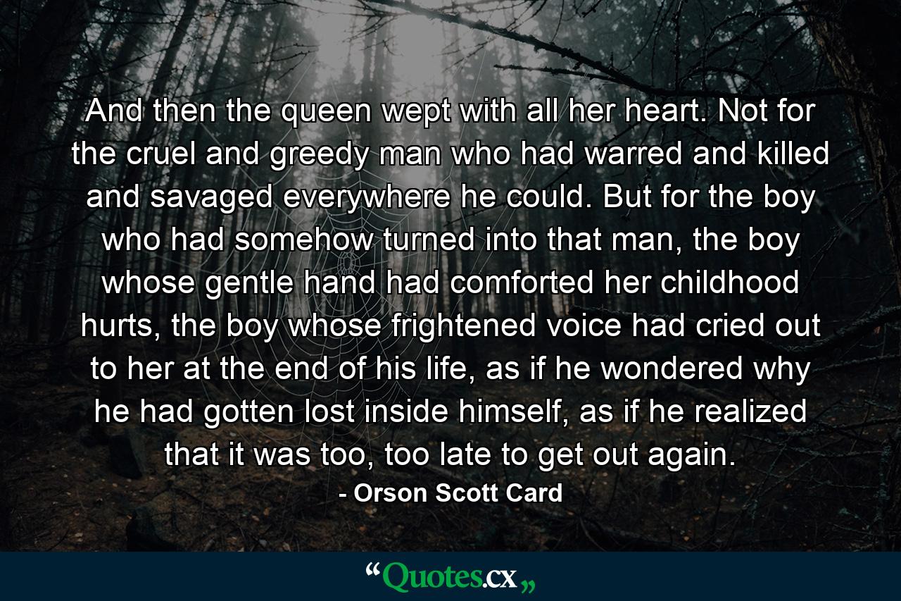 And then the queen wept with all her heart. Not for the cruel and greedy man who had warred and killed and savaged everywhere he could. But for the boy who had somehow turned into that man, the boy whose gentle hand had comforted her childhood hurts, the boy whose frightened voice had cried out to her at the end of his life, as if he wondered why he had gotten lost inside himself, as if he realized that it was too, too late to get out again. - Quote by Orson Scott Card