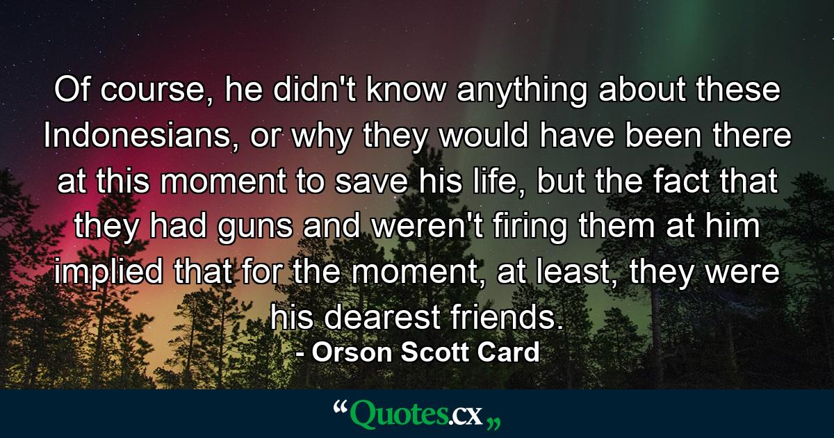 Of course, he didn't know anything about these Indonesians, or why they would have been there at this moment to save his life, but the fact that they had guns and weren't firing them at him implied that for the moment, at least, they were his dearest friends. - Quote by Orson Scott Card