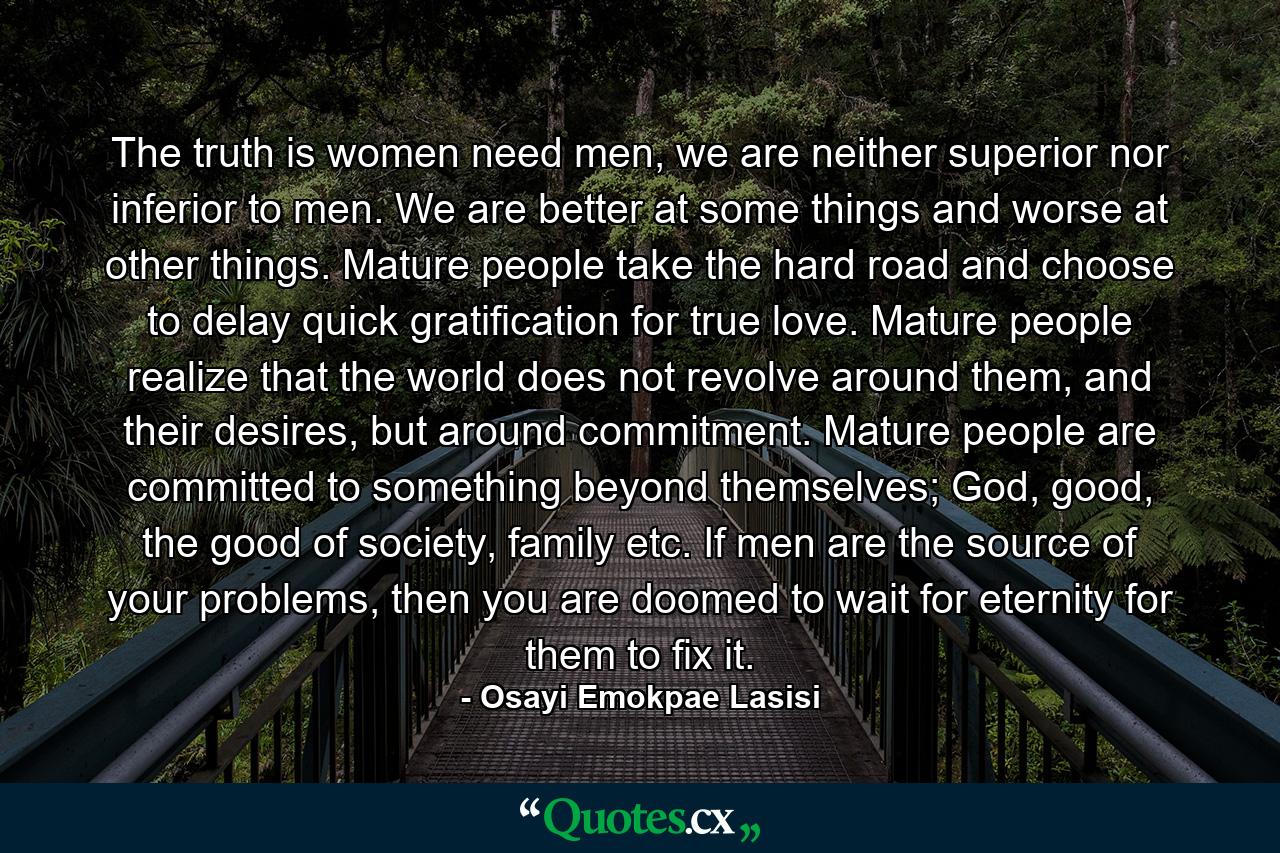 The truth is women need men, we are neither superior nor inferior to men. We are better at some things and worse at other things. Mature people take the hard road and choose to delay quick gratification for true love. Mature people realize that the world does not revolve around them, and their desires, but around commitment. Mature people are committed to something beyond themselves; God, good, the good of society, family etc. If men are the source of your problems, then you are doomed to wait for eternity for them to fix it. - Quote by Osayi Emokpae Lasisi