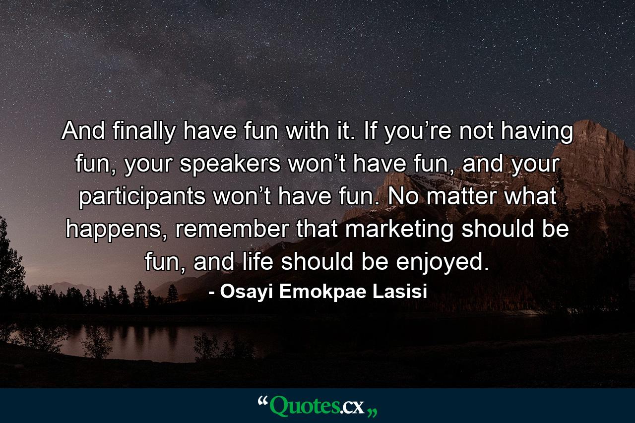 And finally have fun with it. If you’re not having fun, your speakers won’t have fun, and your participants won’t have fun. No matter what happens, remember that marketing should be fun, and life should be enjoyed. - Quote by Osayi Emokpae Lasisi