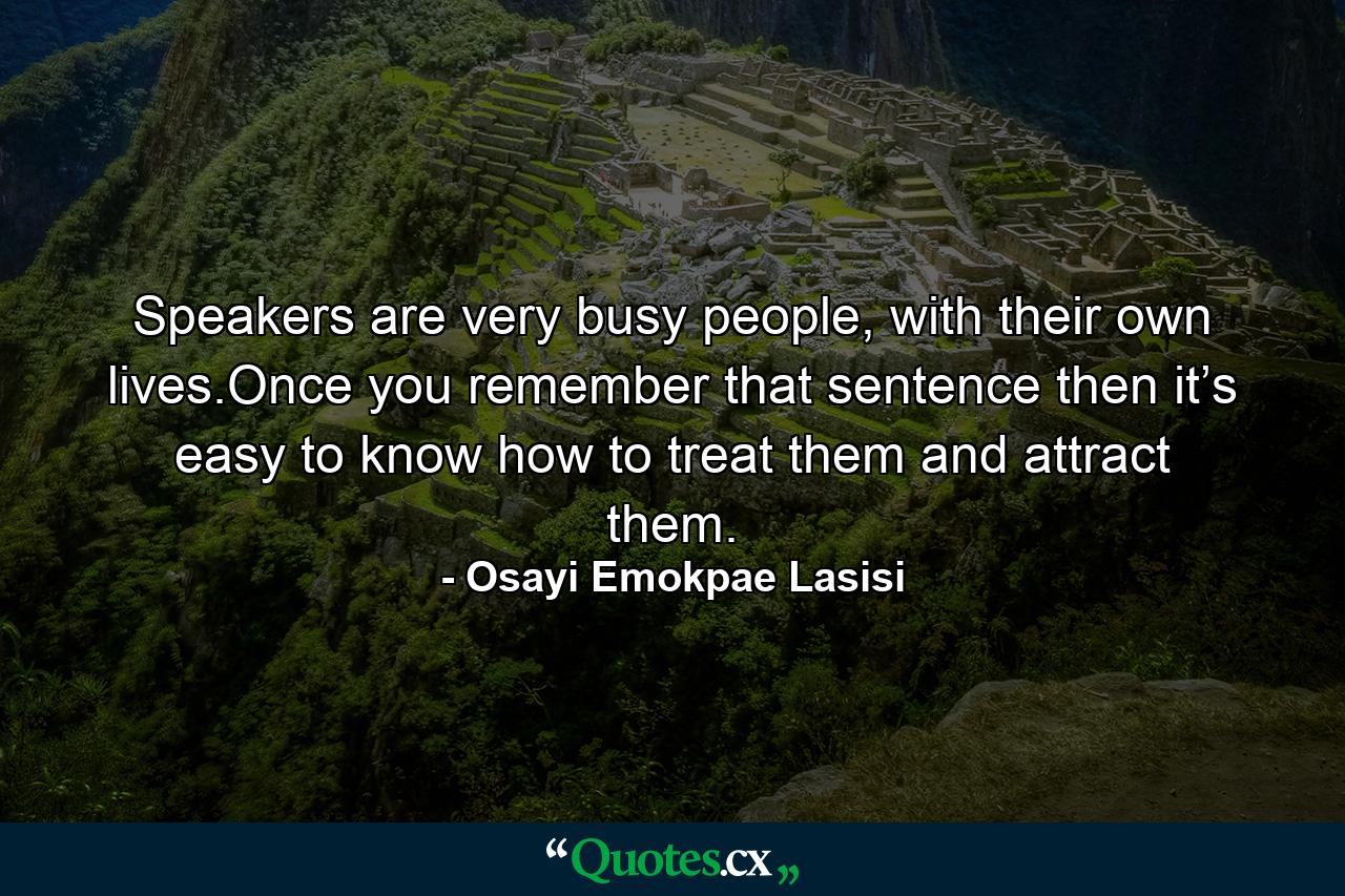 Speakers are very busy people, with their own lives.Once you remember that sentence then it’s easy to know how to treat them and attract them. - Quote by Osayi Emokpae Lasisi