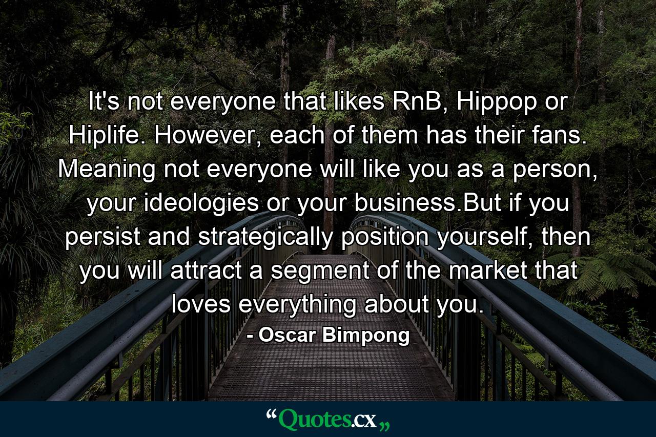 It's not everyone that likes RnB, Hippop or Hiplife. However, each of them has their fans. Meaning not everyone will like you as a person, your ideologies or your business.But if you persist and strategically position yourself, then you will attract a segment of the market that loves everything about you. - Quote by Oscar Bimpong