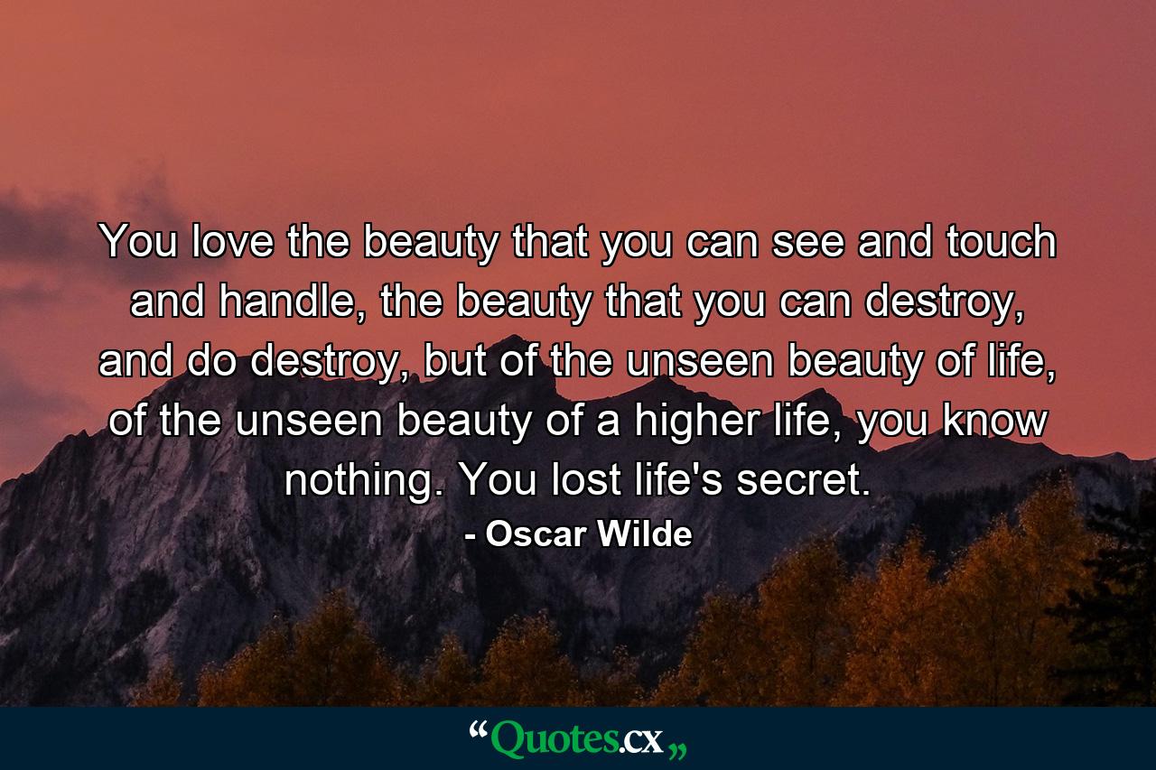 You love the beauty that you can see and touch and handle, the beauty that you can destroy, and do destroy, but of the unseen beauty of life, of the unseen beauty of a higher life, you know nothing. You lost life's secret. - Quote by Oscar Wilde