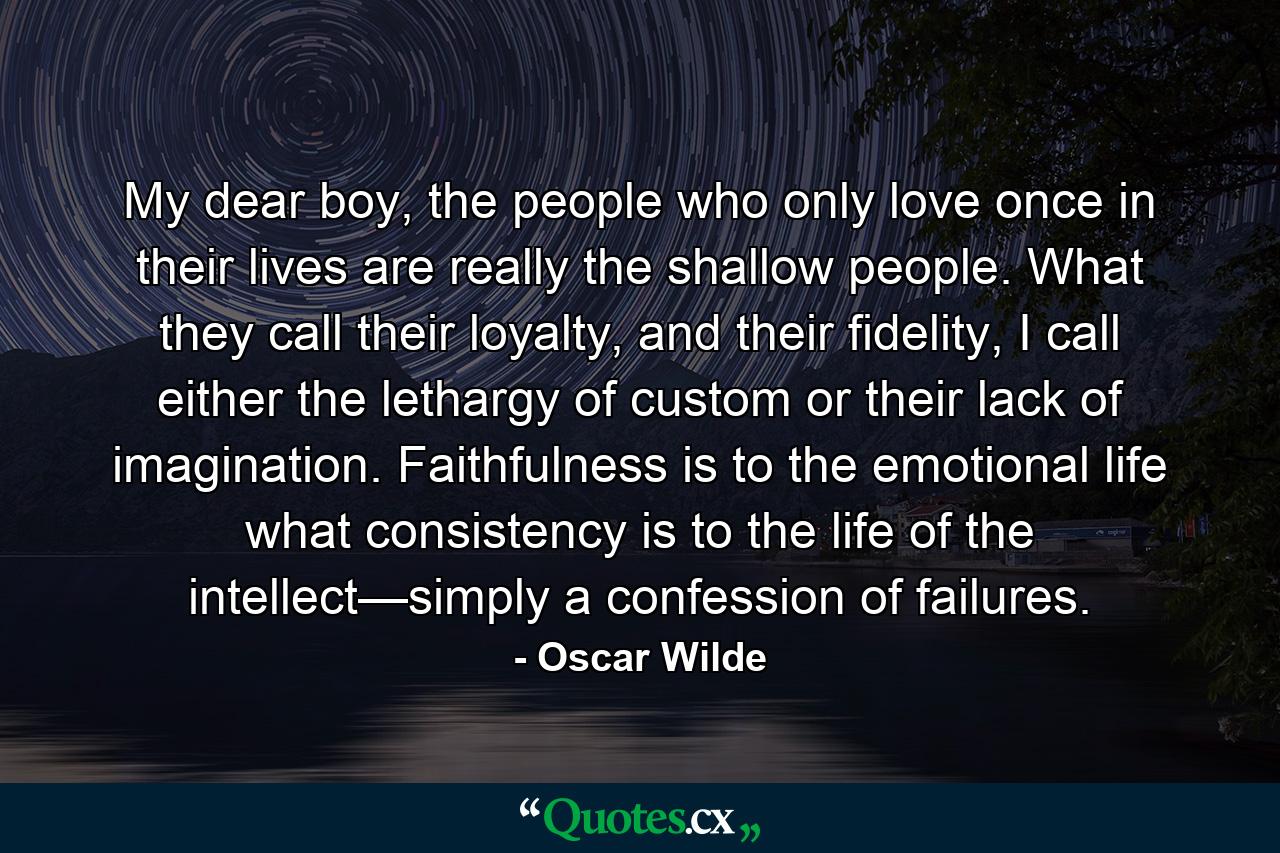 My dear boy, the people who only love once in their lives are really the shallow people. What they call their loyalty, and their fidelity, I call either the lethargy of custom or their lack of imagination. Faithfulness is to the emotional life what consistency is to the life of the intellect—simply a confession of failures. - Quote by Oscar Wilde