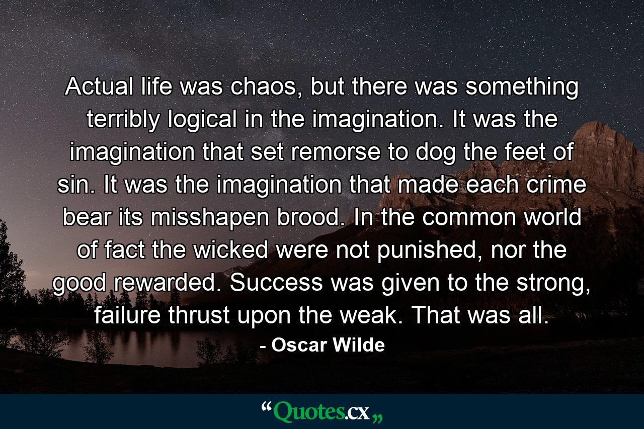 Actual life was chaos, but there was something terribly logical in the imagination. It was the imagination that set remorse to dog the feet of sin. It was the imagination that made each crime bear its misshapen brood. In the common world of fact the wicked were not punished, nor the good rewarded. Success was given to the strong, failure thrust upon the weak. That was all. - Quote by Oscar Wilde