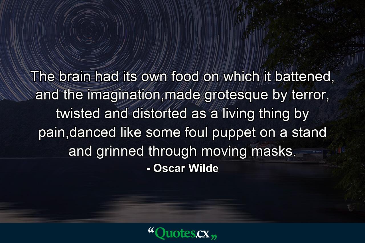 The brain had its own food on which it battened, and the imagination,made grotesque by terror, twisted and distorted as a living thing by pain,danced like some foul puppet on a stand and grinned through moving masks. - Quote by Oscar Wilde