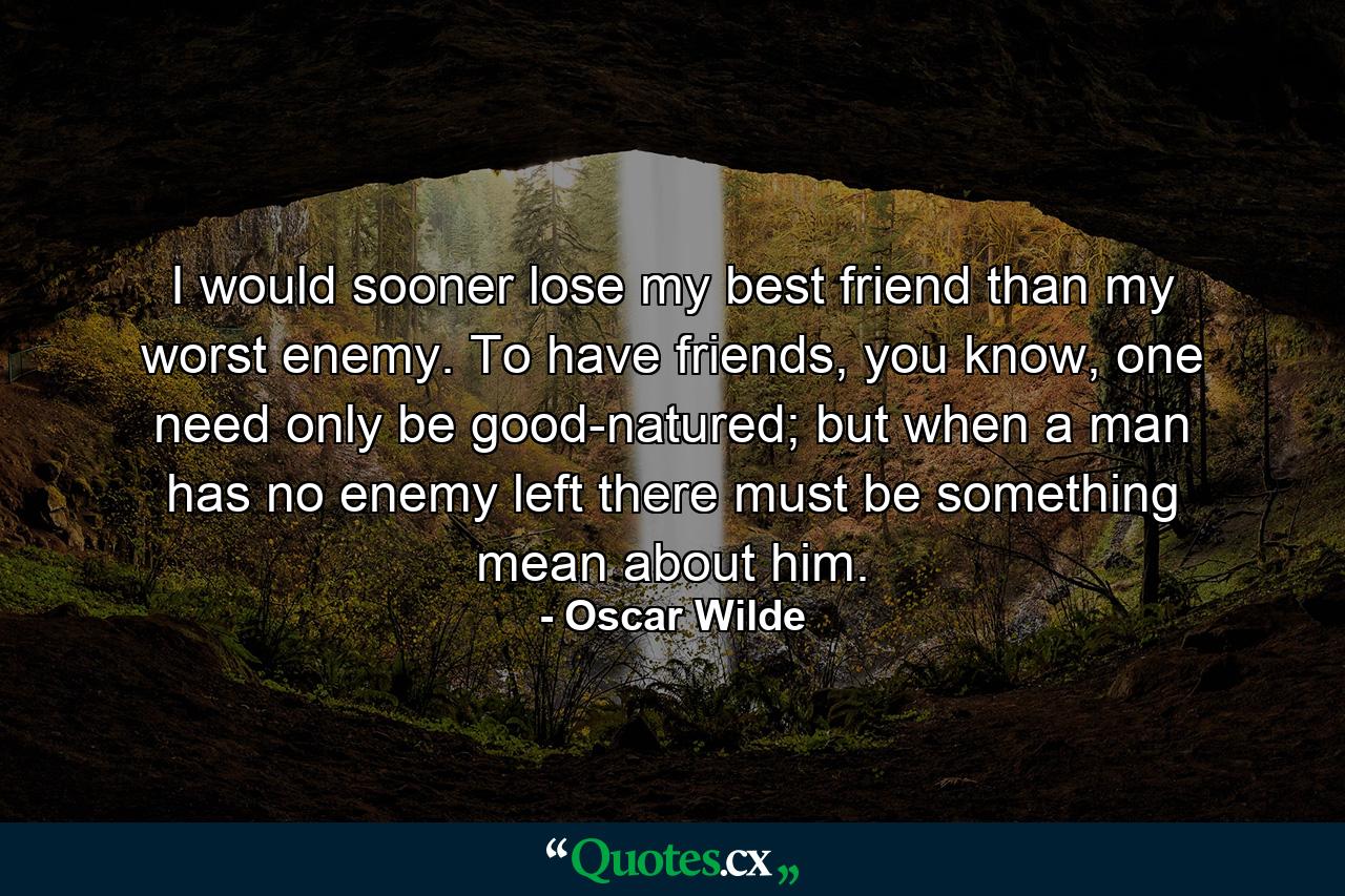 I would sooner lose my best friend than my worst enemy. To have friends, you know, one need only be good-natured; but when a man has no enemy left there must be something mean about him. - Quote by Oscar Wilde