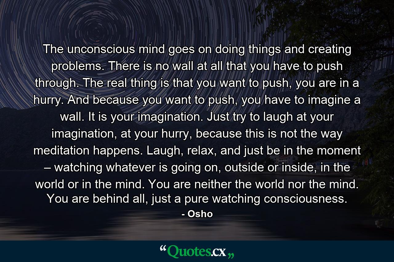 The unconscious mind goes on doing things and creating problems. There is no wall at all that you have to push through. The real thing is that you want to push, you are in a hurry. And because you want to push, you have to imagine a wall. It is your imagination. Just try to laugh at your imagination, at your hurry, because this is not the way meditation happens. Laugh, relax, and just be in the moment – watching whatever is going on, outside or inside, in the world or in the mind. You are neither the world nor the mind. You are behind all, just a pure watching consciousness. - Quote by Osho