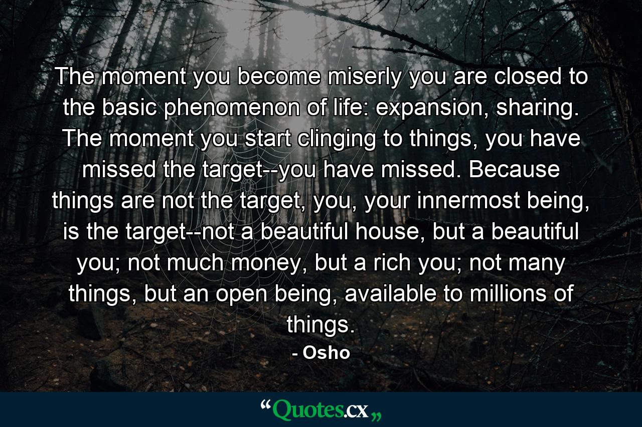 The moment you become miserly you are closed to the basic phenomenon of life: expansion, sharing. The moment you start clinging to things, you have missed the target--you have missed. Because things are not the target, you, your innermost being, is the target--not a beautiful house, but a beautiful you; not much money, but a rich you; not many things, but an open being, available to millions of things. - Quote by Osho