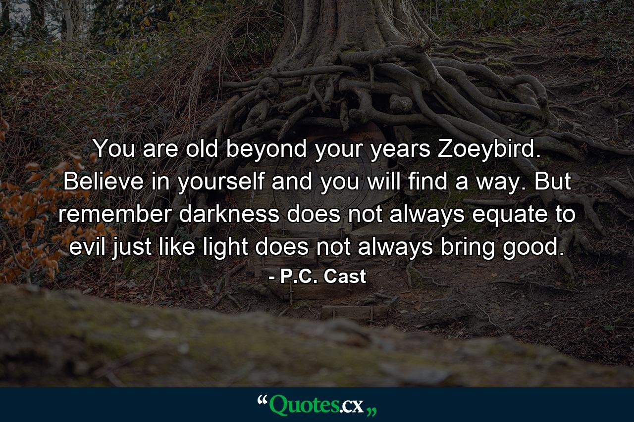 You are old beyond your years Zoeybird. Believe in yourself and you will find a way. But remember darkness does not always equate to evil just like light does not always bring good. - Quote by P.C. Cast