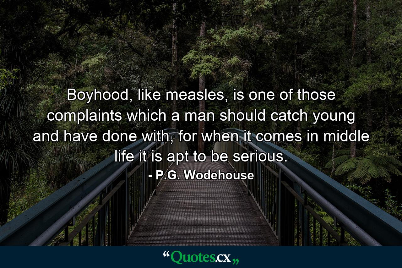 Boyhood, like measles, is one of those complaints which a man should catch young and have done with, for when it comes in middle life it is apt to be serious. - Quote by P.G. Wodehouse