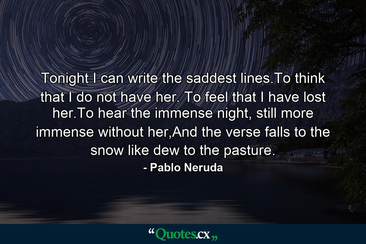 Tonight I can write the saddest lines.To think that I do not have her. To feel that I have lost her.To hear the immense night, still more immense without her,And the verse falls to the snow like dew to the pasture. - Quote by Pablo Neruda