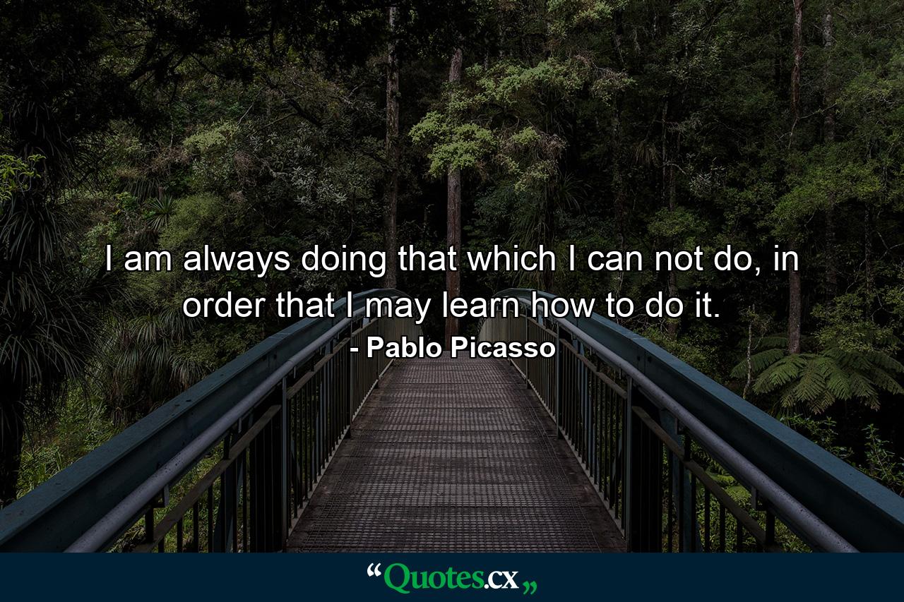 I am always doing that which I can not do, in order that I may learn how to do it. - Quote by Pablo Picasso