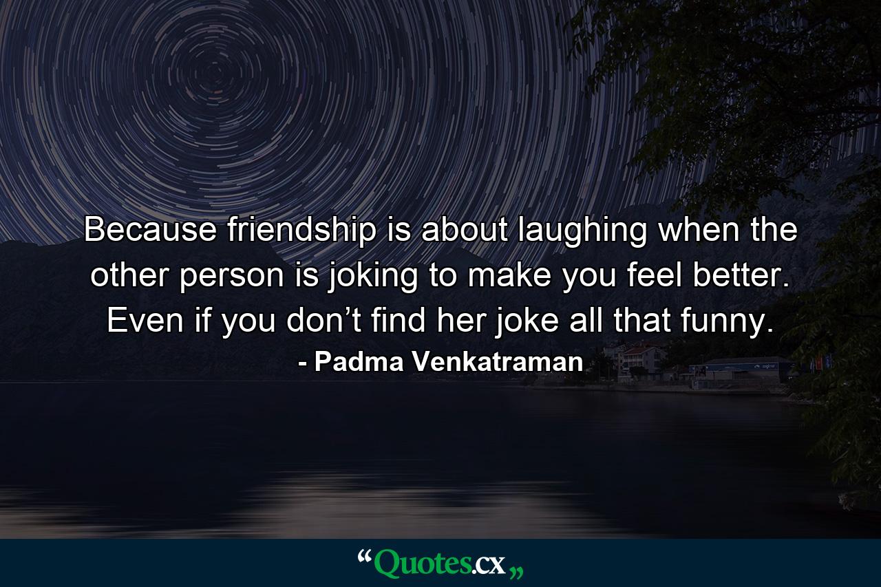 Because friendship is about laughing when the other person is joking to make you feel better. Even if you don’t find her joke all that funny. - Quote by Padma Venkatraman