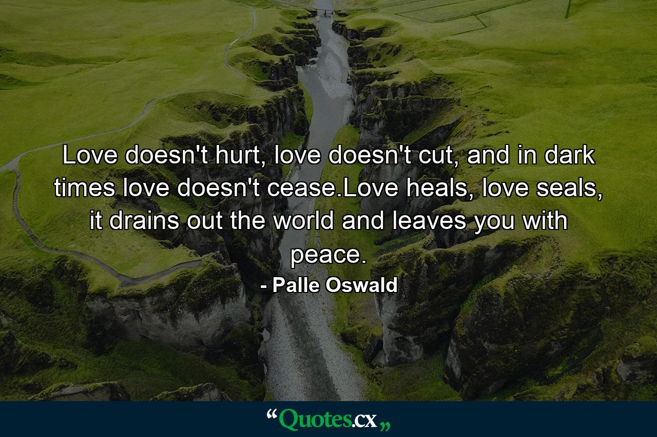 Love doesn't hurt, love doesn't cut, and in dark times love doesn't cease.Love heals, love seals, it drains out the world and leaves you with peace. - Quote by Palle Oswald