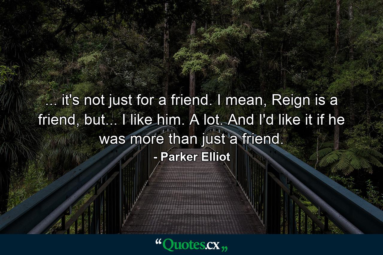 ... it's not just for a friend. I mean, Reign is a friend, but... I like him. A lot. And I'd like it if he was more than just a friend. - Quote by Parker Elliot