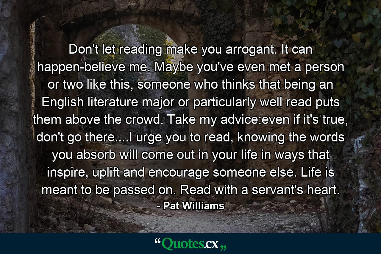 Don't let reading make you arrogant. It can happen-believe me. Maybe you've even met a person or two like this, someone who thinks that being an English literature major or particularly well read puts them above the crowd. Take my advice:even if it's true, don't go there....I urge you to read, knowing the words you absorb will come out in your life in ways that inspire, uplift and encourage someone else. Life is meant to be passed on. Read with a servant's heart. - Quote by Pat Williams