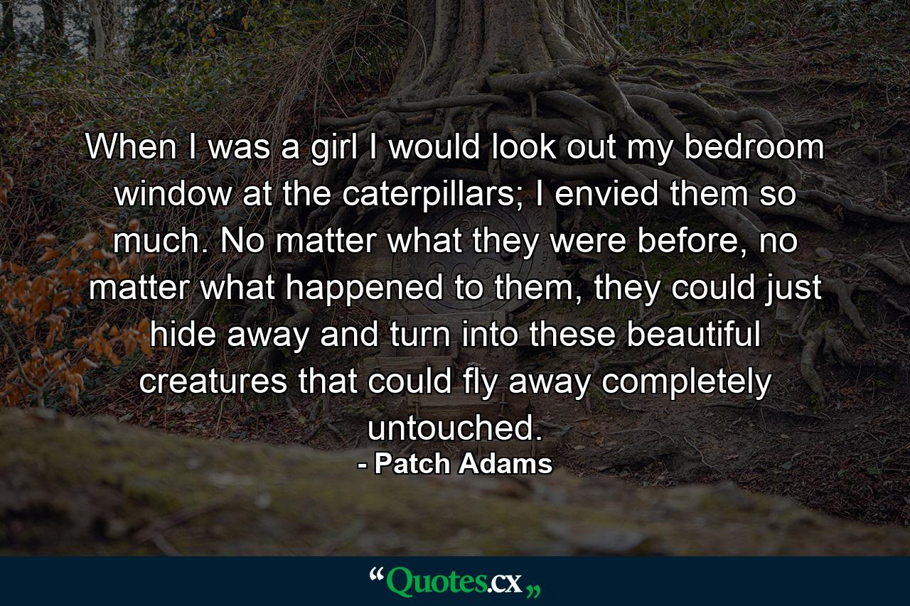 When I was a girl I would look out my bedroom window at the caterpillars; I envied them so much. No matter what they were before, no matter what happened to them, they could just hide away and turn into these beautiful creatures that could fly away completely untouched. - Quote by Patch Adams