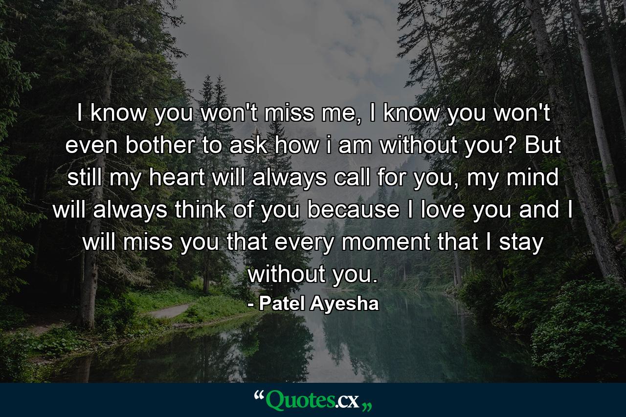 I know you won't miss me, I know you won't even bother to ask how i am without you? But still my heart will always call for you, my mind will always think of you because I love you and I will miss you that every moment that I stay without you. - Quote by Patel Ayesha