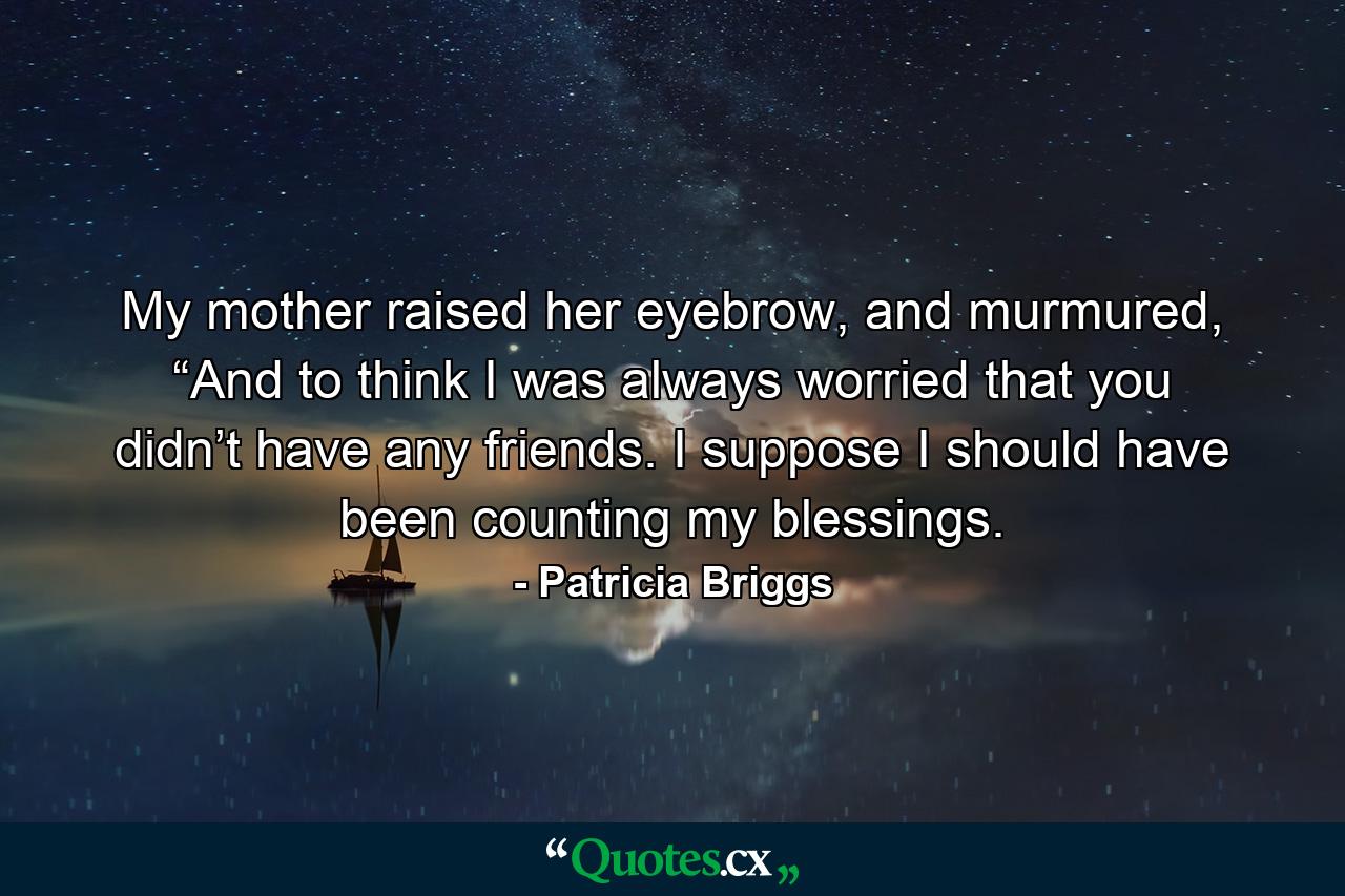 My mother raised her eyebrow, and murmured, “And to think I was always worried that you didn’t have any friends. I suppose I should have been counting my blessings. - Quote by Patricia Briggs