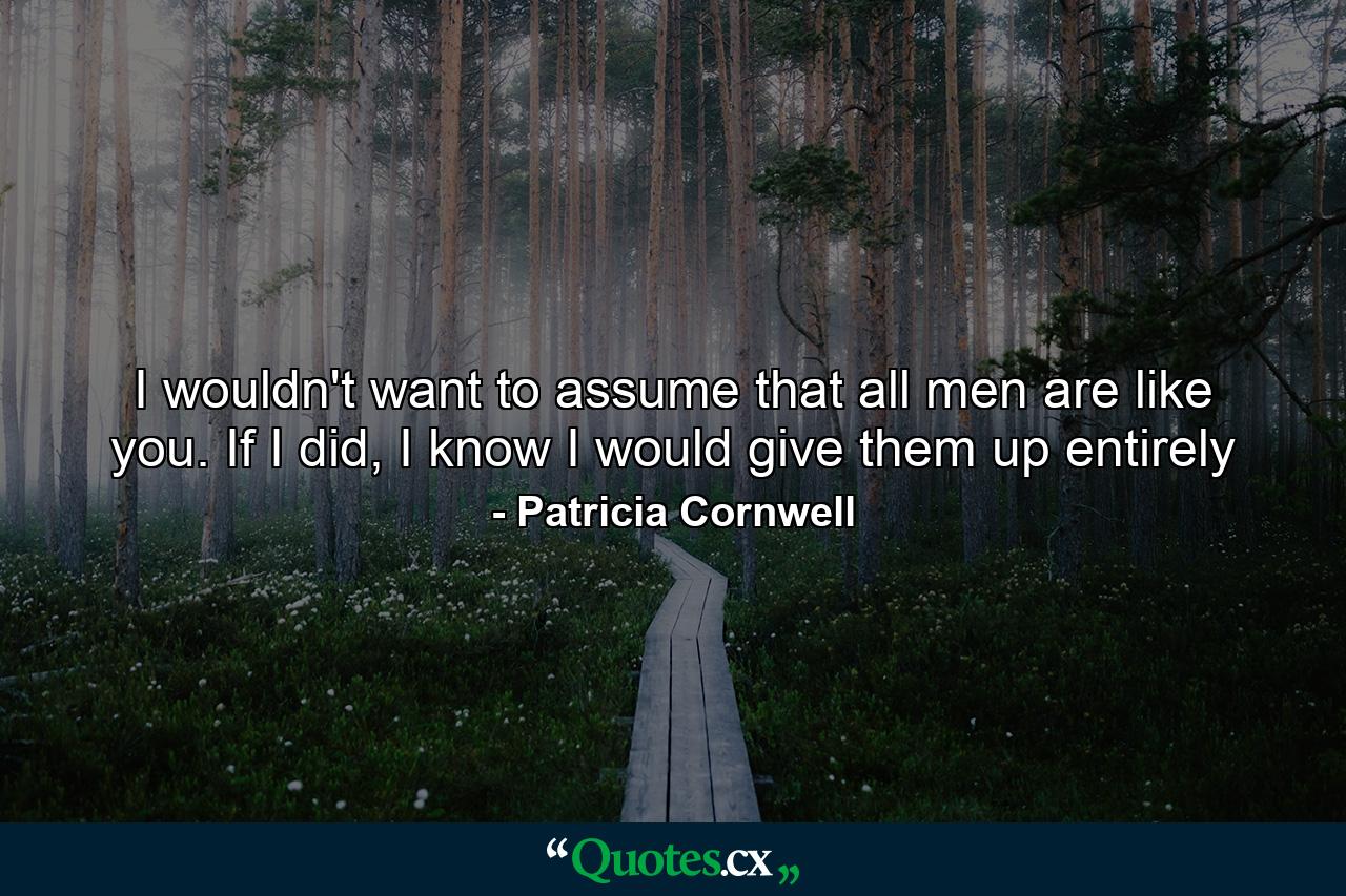 I wouldn't want to assume that all men are like you. If I did, I know I would give them up entirely - Quote by Patricia Cornwell