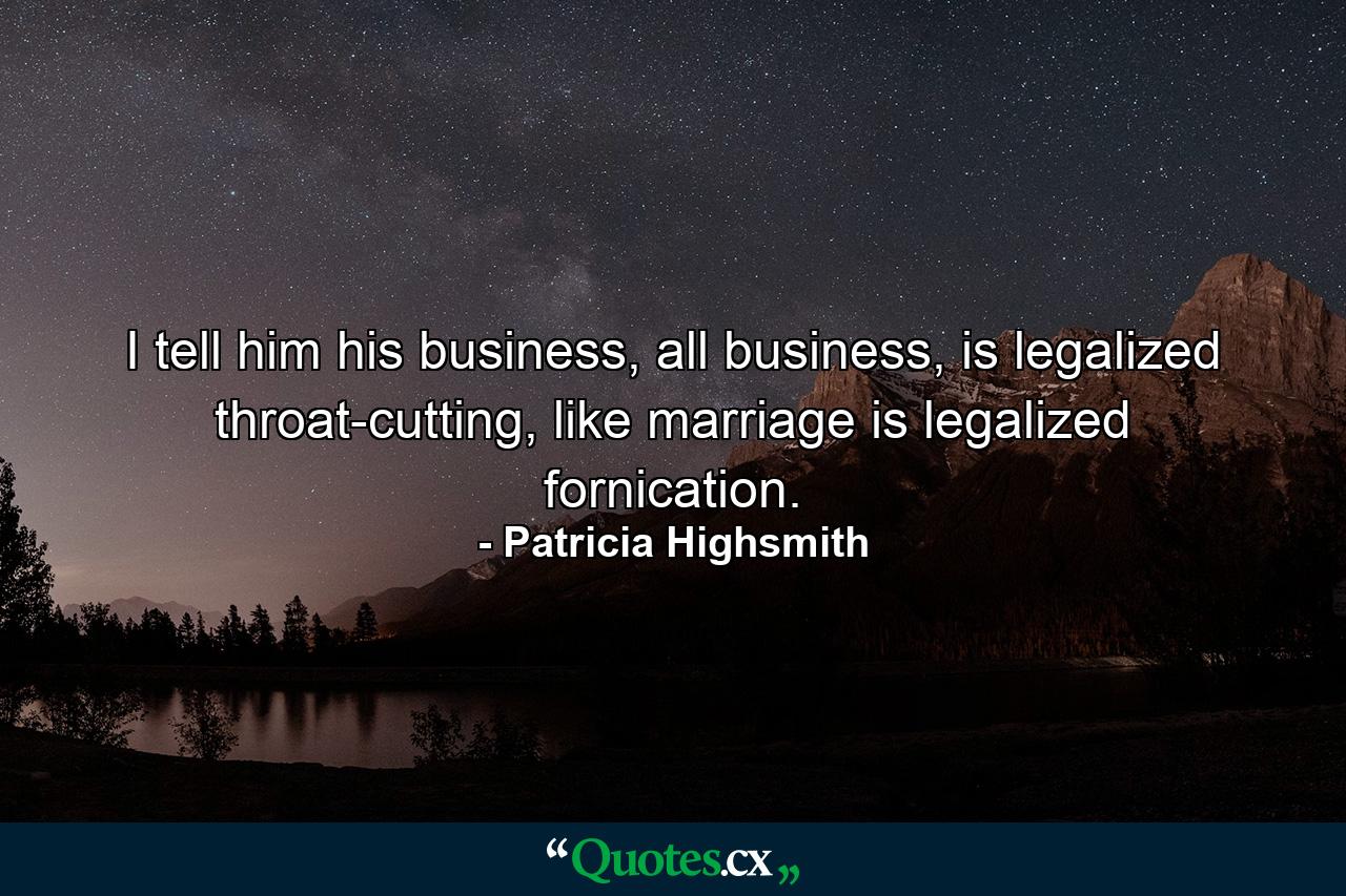 I tell him his business, all business, is legalized throat-cutting, like marriage is legalized fornication. - Quote by Patricia Highsmith