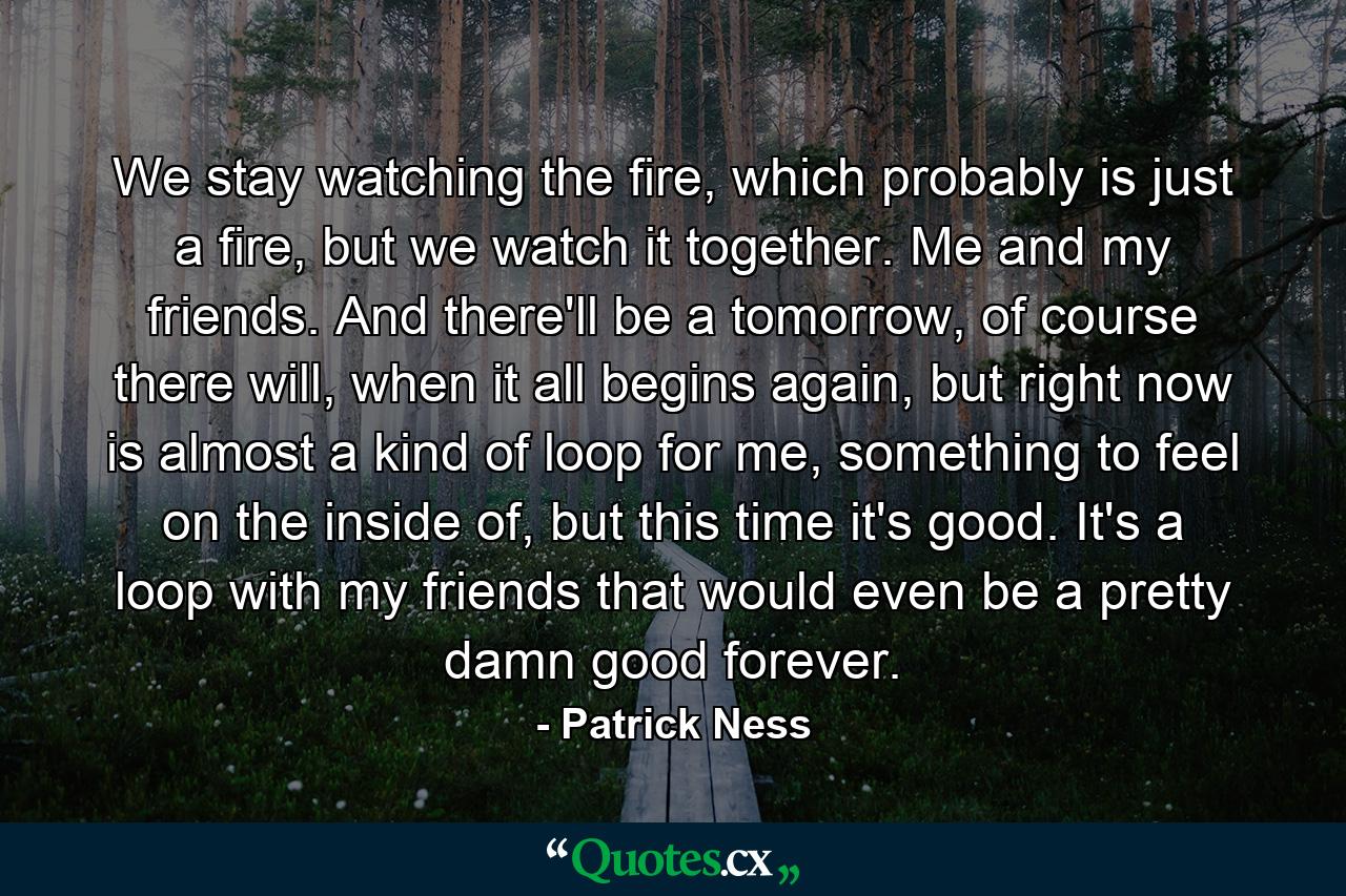 We stay watching the fire, which probably is just a fire, but we watch it together. Me and my friends. And there'll be a tomorrow, of course there will, when it all begins again, but right now is almost a kind of loop for me, something to feel on the inside of, but this time it's good. It's a loop with my friends that would even be a pretty damn good forever. - Quote by Patrick Ness