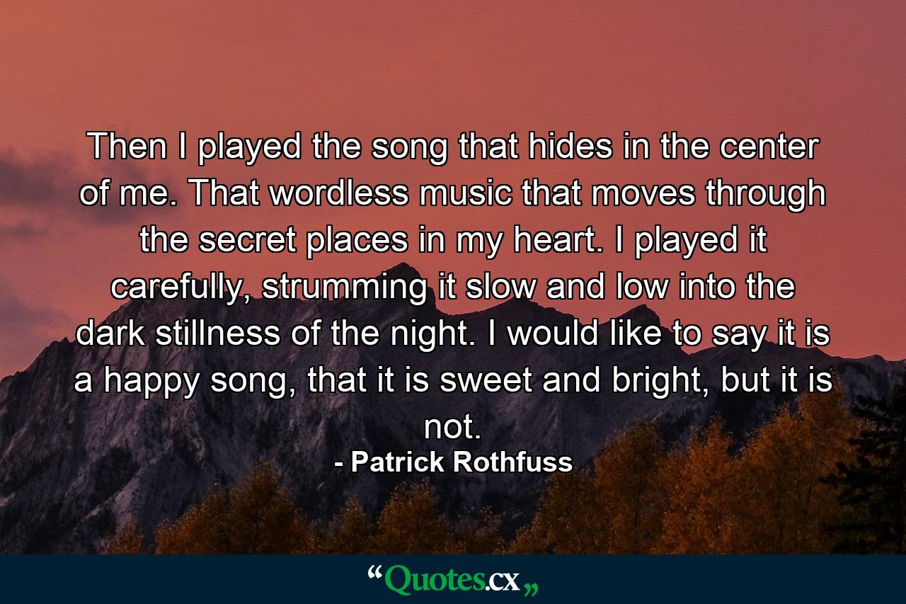 Then I played the song that hides in the center of me. That wordless music that moves through the secret places in my heart. I played it carefully, strumming it slow and low into the dark stillness of the night. I would like to say it is a happy song, that it is sweet and bright, but it is not. - Quote by Patrick Rothfuss