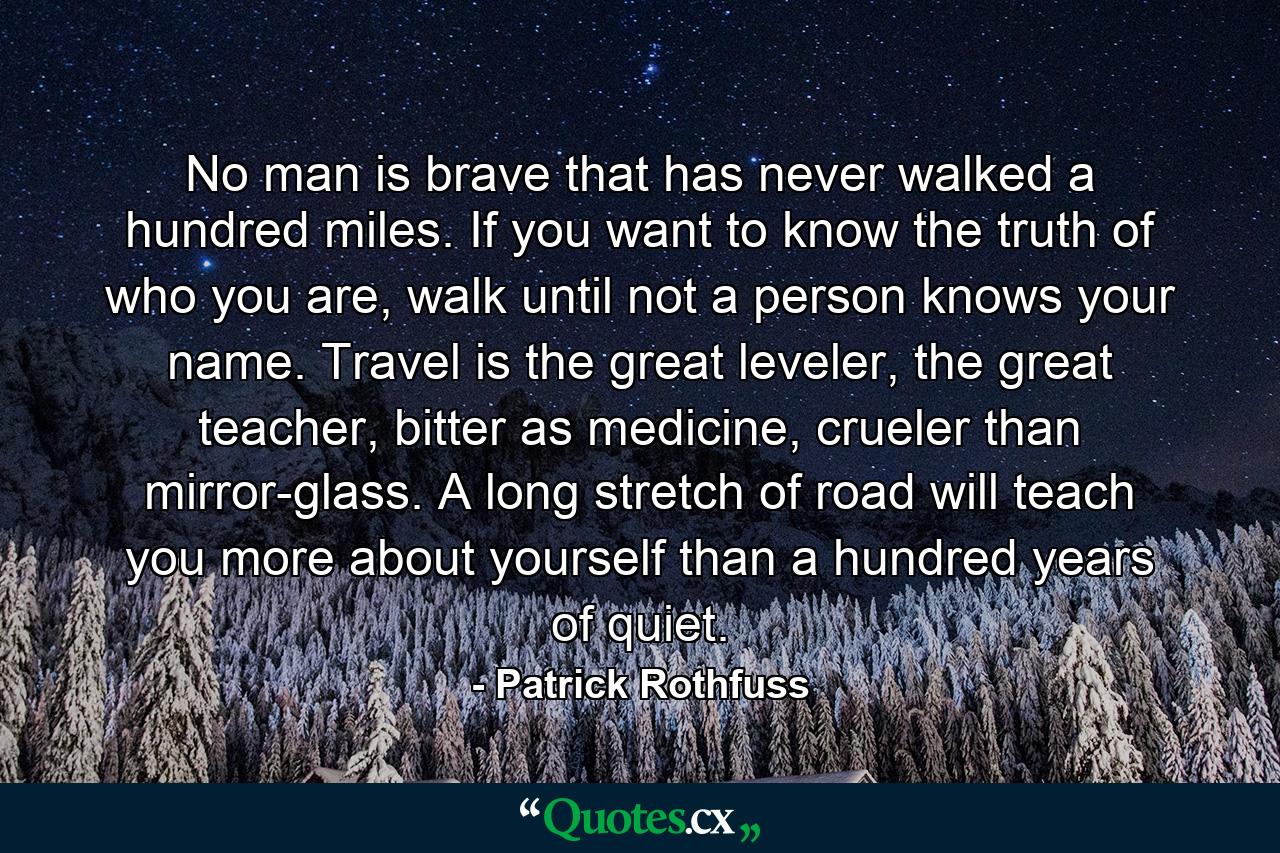 No man is brave that has never walked a hundred miles. If you want to know the truth of who you are, walk until not a person knows your name. Travel is the great leveler, the great teacher, bitter as medicine, crueler than mirror-glass. A long stretch of road will teach you more about yourself than a hundred years of quiet. - Quote by Patrick Rothfuss