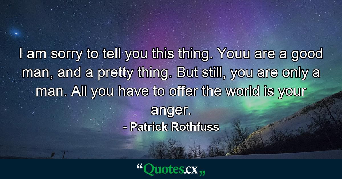 I am sorry to tell you this thing. Youu are a good man, and a pretty thing. But still, you are only a man. All you have to offer the world is your anger. - Quote by Patrick Rothfuss