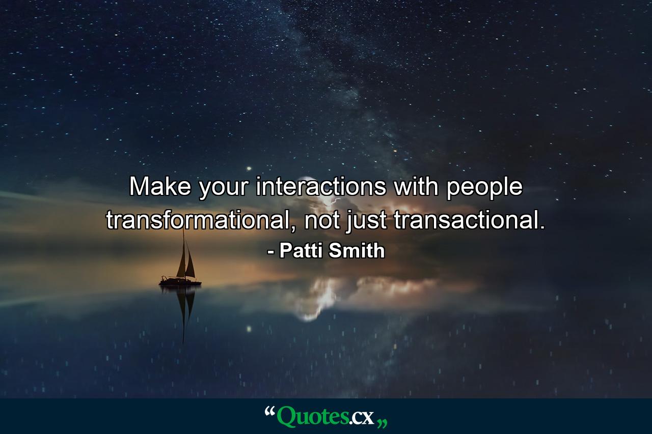 Make your interactions with people transformational, not just transactional. - Quote by Patti Smith