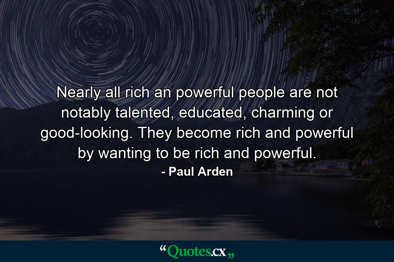 Nearly all rich an powerful people are not notably talented, educated, charming or good-looking. They become rich and powerful by wanting to be rich and powerful. - Quote by Paul Arden