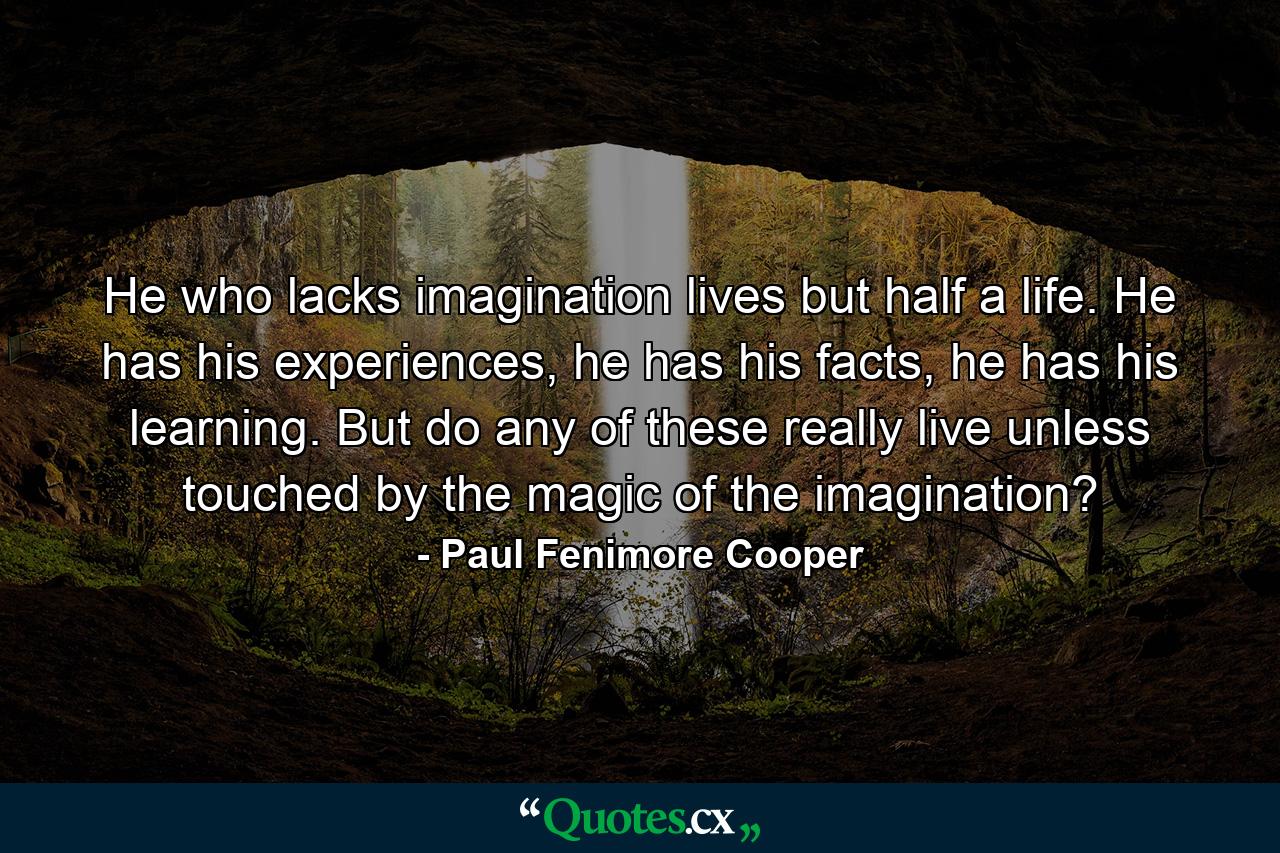 He who lacks imagination lives but half a life. He has his experiences, he has his facts, he has his learning. But do any of these really live unless touched by the magic of the imagination? - Quote by Paul Fenimore Cooper