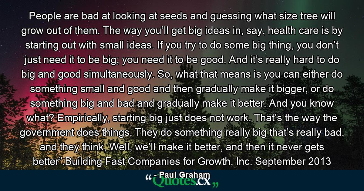 People are bad at looking at seeds and guessing what size tree will grow out of them. The way you’ll get big ideas in, say, health care is by starting out with small ideas. If you try to do some big thing, you don’t just need it to be big; you need it to be good. And it’s really hard to do big and good simultaneously. So, what that means is you can either do something small and good and then gradually make it bigger, or do something big and bad and gradually make it better. And you know what? Empirically, starting big just does not work. That’s the way the government does things. They do something really big that’s really bad, and they think, Well, we’ll make it better, and then it never gets better”.Building Fast Companies for Growth, Inc. September 2013 - Quote by Paul Graham