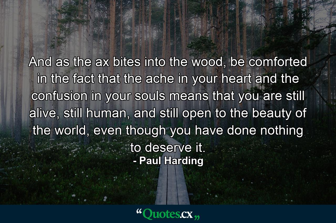 And as the ax bites into the wood, be comforted in the fact that the ache in your heart and the confusion in your souls means that you are still alive, still human, and still open to the beauty of the world, even though you have done nothing to deserve it. - Quote by Paul Harding