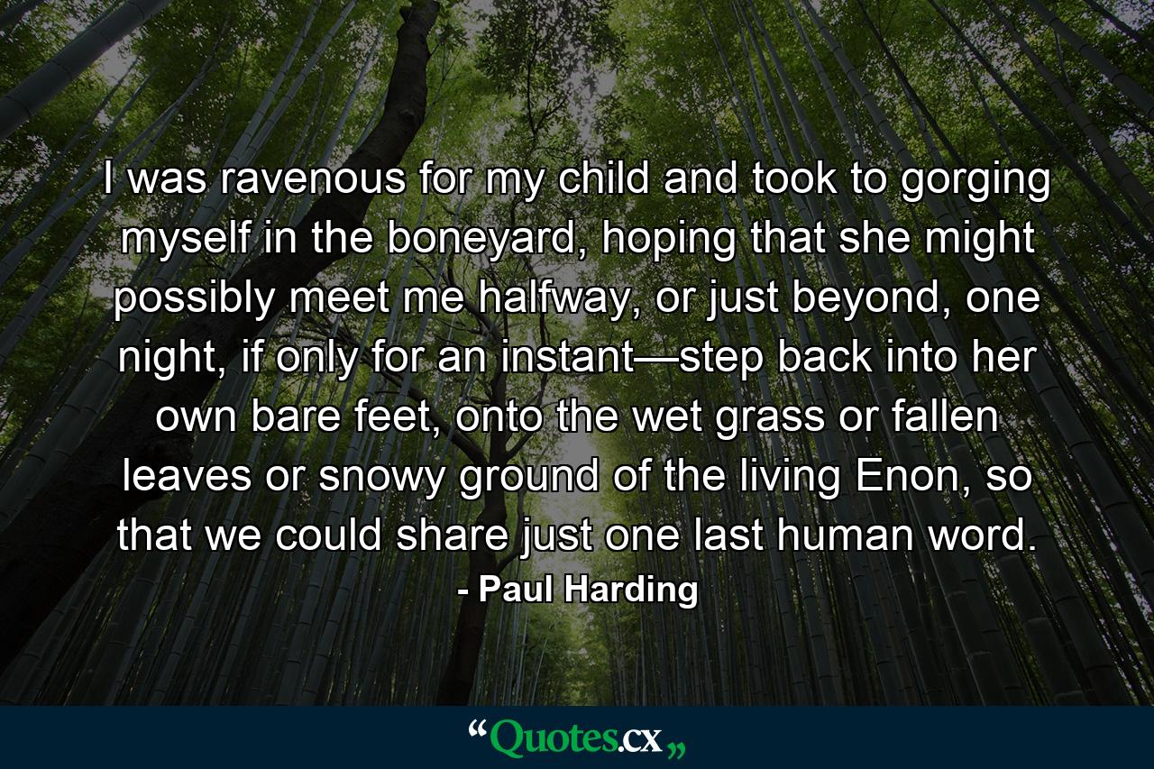 I was ravenous for my child and took to gorging myself in the boneyard, hoping that she might possibly meet me halfway, or just beyond, one night, if only for an instant—step back into her own bare feet, onto the wet grass or fallen leaves or snowy ground of the living Enon, so that we could share just one last human word. - Quote by Paul Harding