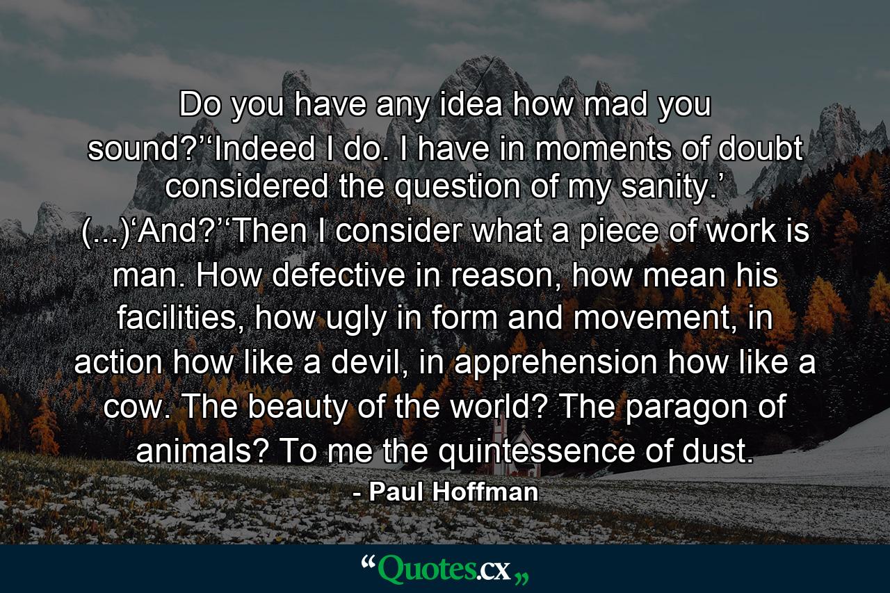 Do you have any idea how mad you sound?’‘Indeed I do. I have in moments of doubt considered the question of my sanity.’ (...)‘And?’‘Then I consider what a piece of work is man. How defective in reason, how mean his facilities, how ugly in form and movement, in action how like a devil, in apprehension how like a cow. The beauty of the world? The paragon of animals? To me the quintessence of dust. - Quote by Paul Hoffman