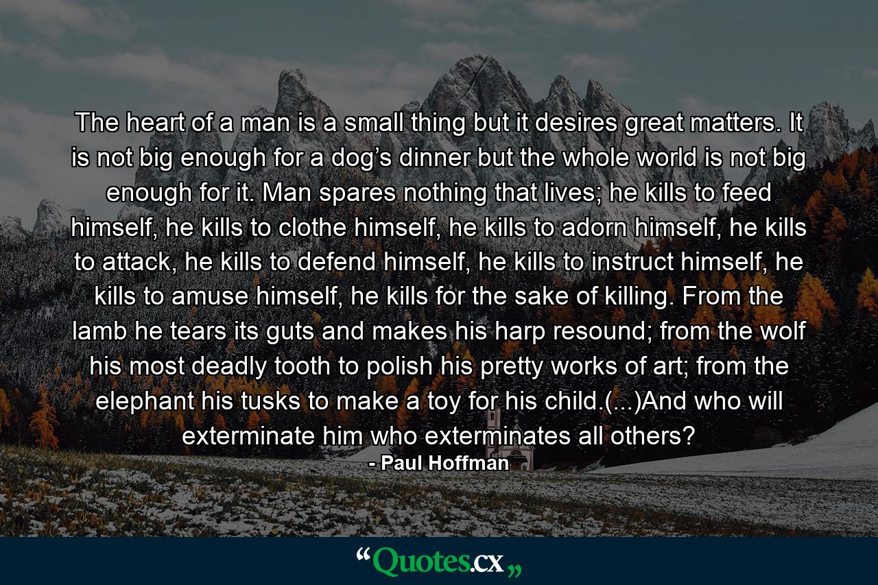 The heart of a man is a small thing but it desires great matters. It is not big enough for a dog’s dinner but the whole world is not big enough for it. Man spares nothing that lives; he kills to feed himself, he kills to clothe himself, he kills to adorn himself, he kills to attack, he kills to defend himself, he kills to instruct himself, he kills to amuse himself, he kills for the sake of killing. From the lamb he tears its guts and makes his harp resound; from the wolf his most deadly tooth to polish his pretty works of art; from the elephant his tusks to make a toy for his child.(...)And who will exterminate him who exterminates all others? - Quote by Paul Hoffman