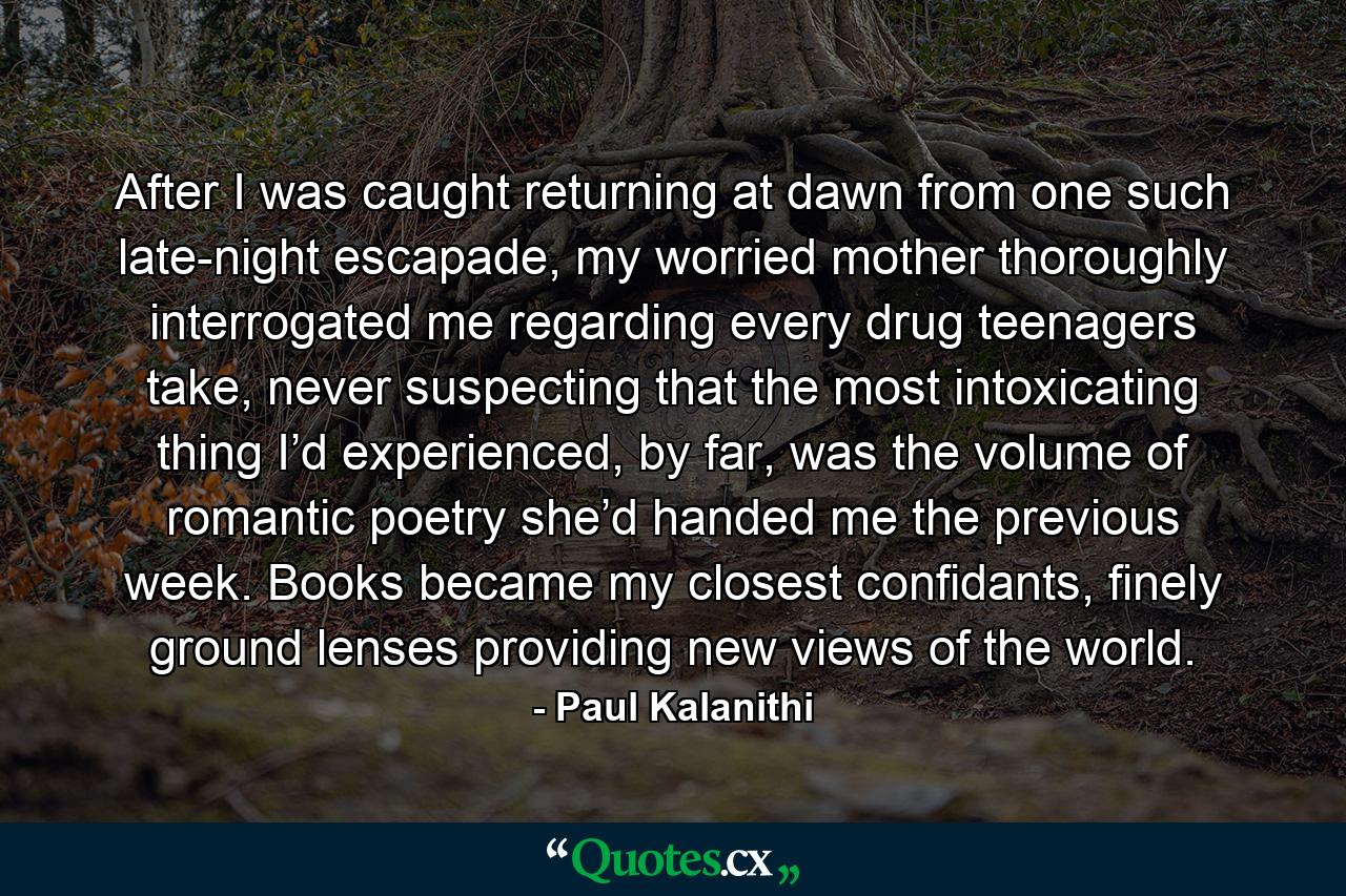 After I was caught returning at dawn from one such late-night escapade, my worried mother thoroughly interrogated me regarding every drug teenagers take, never suspecting that the most intoxicating thing I’d experienced, by far, was the volume of romantic poetry she’d handed me the previous week. Books became my closest confidants, finely ground lenses providing new views of the world. - Quote by Paul Kalanithi