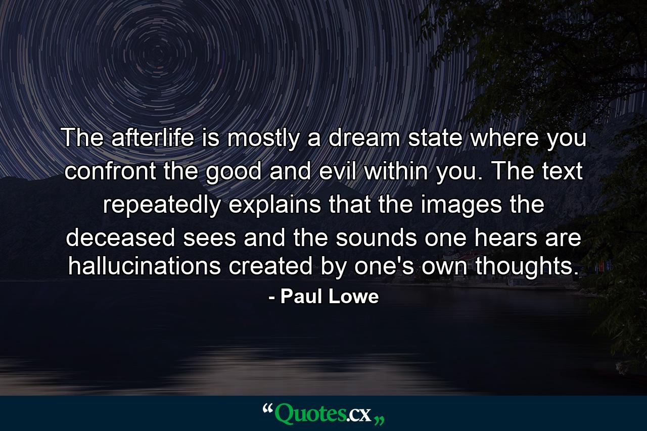 The afterlife is mostly a dream state where you confront the good and evil within you. The text repeatedly explains that the images the deceased sees and the sounds one hears are hallucinations created by one's own thoughts. - Quote by Paul Lowe