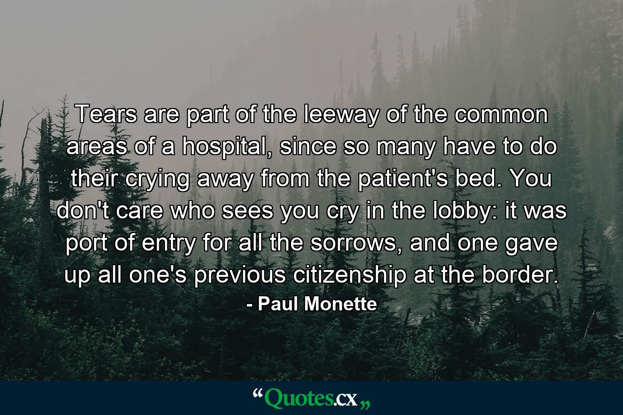 Tears are part of the leeway of the common areas of a hospital, since so many have to do their crying away from the patient's bed. You don't care who sees you cry in the lobby: it was port of entry for all the sorrows, and one gave up all one's previous citizenship at the border. - Quote by Paul Monette