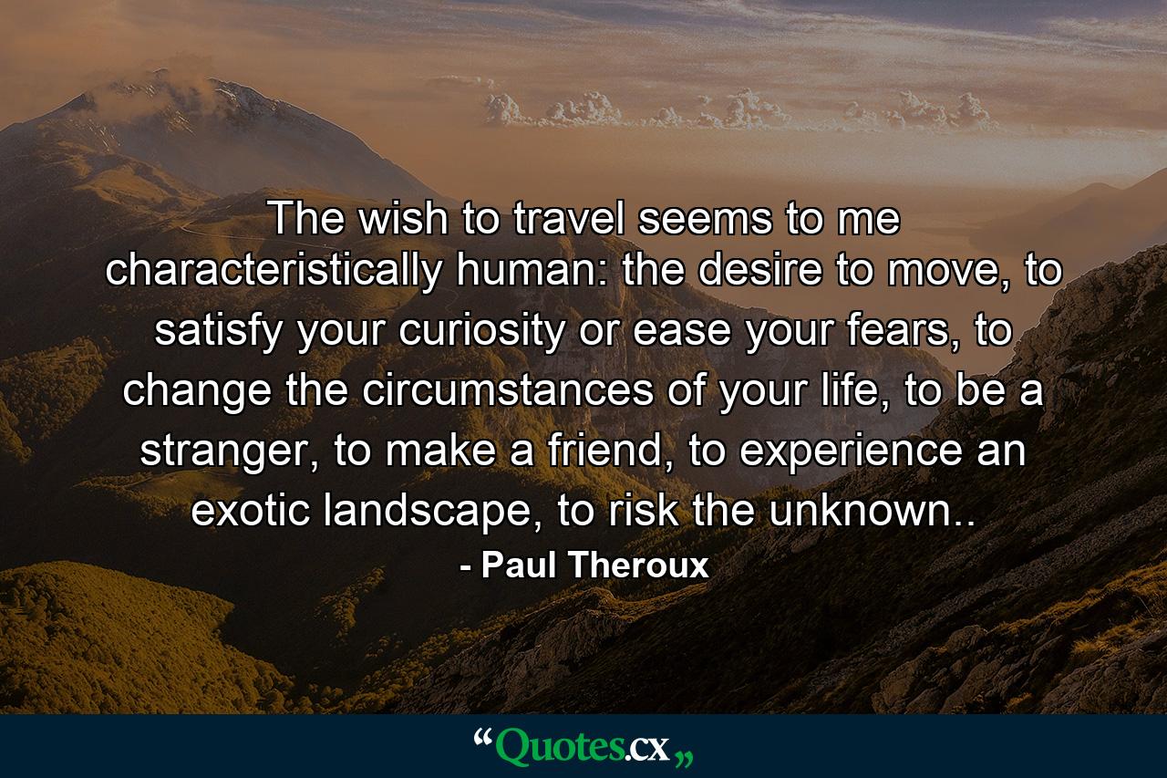 The wish to travel seems to me characteristically human: the desire to move, to satisfy your curiosity or ease your fears, to change the circumstances of your life, to be a stranger, to make a friend, to experience an exotic landscape, to risk the unknown.. - Quote by Paul Theroux