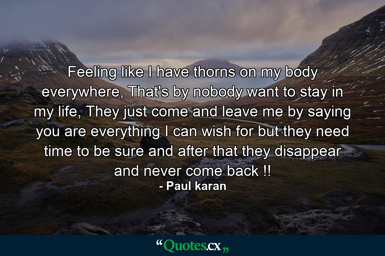 Feeling like I have thorns on my body everywhere, That's by nobody want to stay in my life, They just come and leave me by saying you are everything I can wish for but they need time to be sure and after that they disappear and never come back !! - Quote by Paul karan