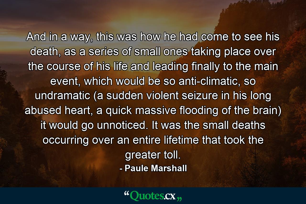 And in a way, this was how he had come to see his death, as a series of small ones taking place over the course of his life and leading finally to the main event, which would be so anti-climatic, so undramatic (a sudden violent seizure in his long abused heart, a quick massive flooding of the brain) it would go unnoticed. It was the small deaths occurring over an entire lifetime that took the greater toll. - Quote by Paule Marshall