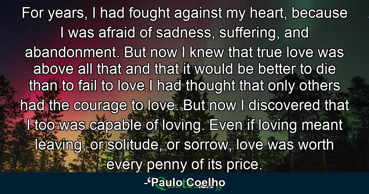 For years, I had fought against my heart, because I was afraid of sadness, suffering, and abandonment. But now I knew that true love was above all that and that it would be better to die than to fail to love.I had thought that only others had the courage to love. But now I discovered that I too was capable of loving. Even if loving meant leaving, or solitude, or sorrow, love was worth every penny of its price. - Quote by Paulo Coelho