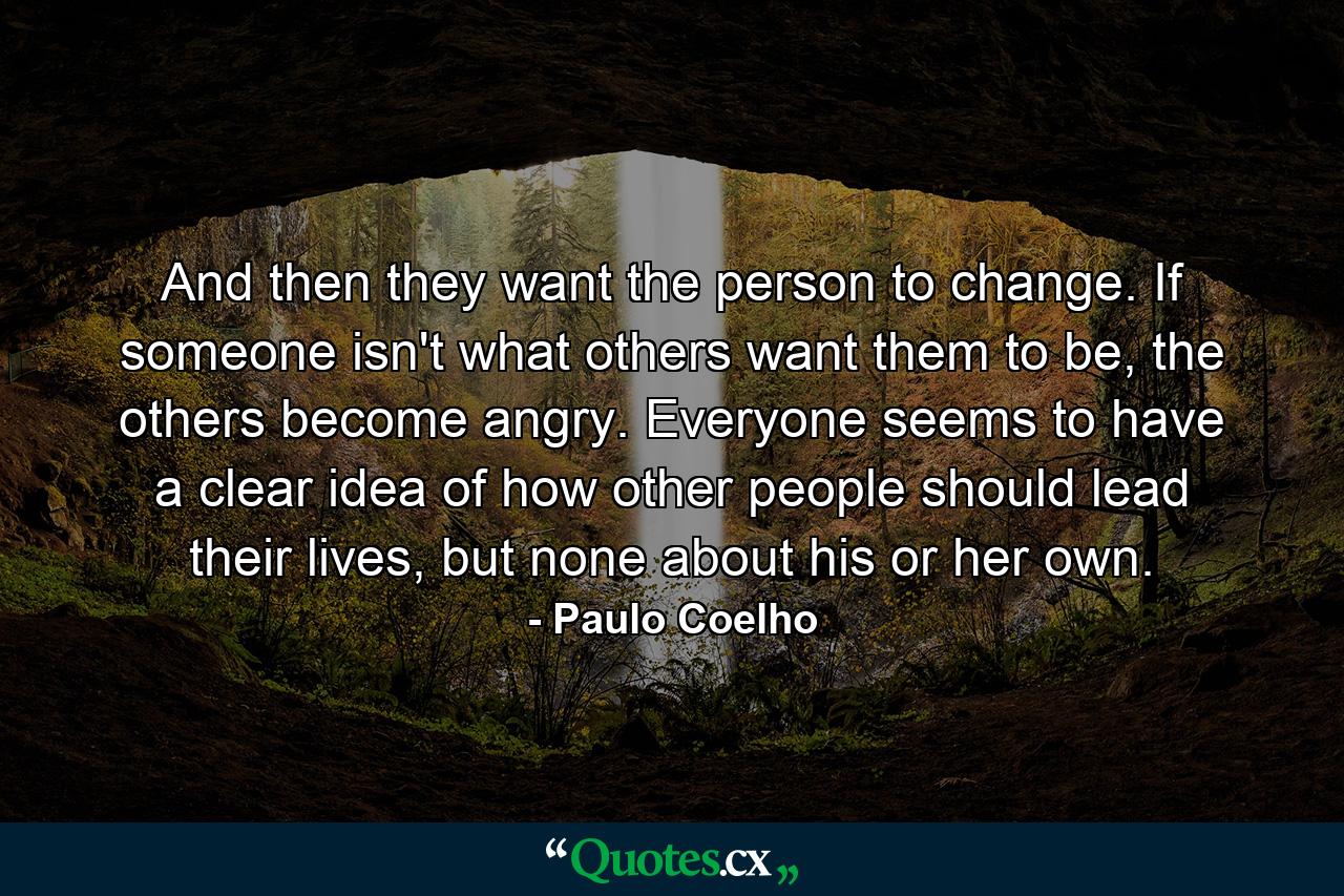 And then they want the person to change. If someone isn't what others want them to be, the others become angry. Everyone seems to have a clear idea of how other people should lead their lives, but none about his or her own. - Quote by Paulo Coelho